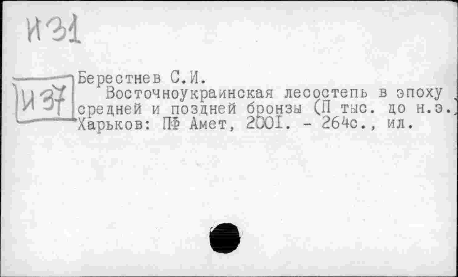 ﻿ИМ
' Бе ре с тне в С. И.
«оУ Восточноукраинская лесостепь в эпоху средней и поздней бронзы (П тыс. до н.э.
..'—‘‘‘Харьков: ПФ Амет, 2Ö0I. - 264с., ил.